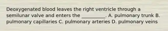 Deoxygenated blood leaves the right ventricle through a semilunar valve and enters the __________. A. pulmonary trunk B. pulmonary capillaries C. pulmonary arteries D. pulmonary veins