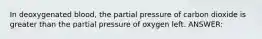 In deoxygenated blood, the partial pressure of carbon dioxide is greater than the partial pressure of oxygen left. ANSWER: