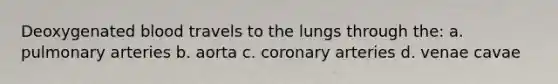 Deoxygenated blood travels to the lungs through the: a. pulmonary arteries b. aorta c. coronary arteries d. venae cavae