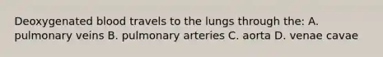 Deoxygenated blood travels to the lungs through the: A. pulmonary veins B. pulmonary arteries C. aorta D. venae cavae