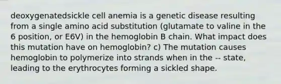 deoxygenatedsickle cell anemia is a genetic disease resulting from a single amino acid substitution (glutamate to valine in the 6 position, or E6V) in the hemoglobin B chain. What impact does this mutation have on hemoglobin? c) The mutation causes hemoglobin to polymerize into strands when in the -- state, leading to the erythrocytes forming a sickled shape.