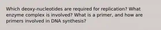 Which deoxy-nucleotides are required for replication? What enzyme complex is involved? What is a primer, and how are primers involved in DNA synthesis?