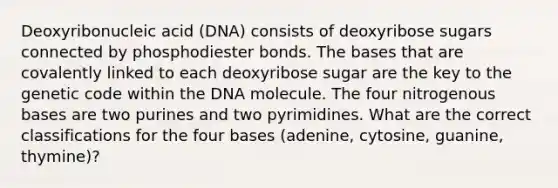 Deoxyribonucleic acid (DNA) consists of deoxyribose sugars connected by phosphodiester bonds. The bases that are covalently linked to each deoxyribose sugar are the key to the genetic code within the DNA molecule. The four nitrogenous bases are two purines and two pyrimidines. What are the correct classifications for the four bases (adenine, cytosine, guanine, thymine)?