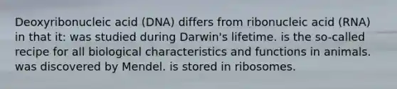 Deoxyribonucleic acid (DNA) differs from ribonucleic acid (RNA) in that it: was studied during Darwin's lifetime. is the so-called recipe for all biological characteristics and functions in animals. was discovered by Mendel. is stored in ribosomes.