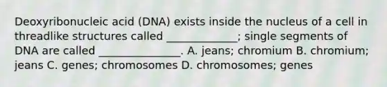 Deoxyribonucleic acid (DNA) exists inside the nucleus of a cell in threadlike structures called _____________; single segments of DNA are called _______________. A. jeans; chromium B. chromium; jeans C. genes; chromosomes D. chromosomes; genes