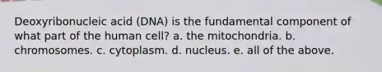 Deoxyribonucleic acid (DNA) is the fundamental component of what part of the human cell? a. the mitochondria. b. chromosomes. c. cytoplasm. d. nucleus. e. all of the above.