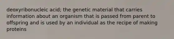 deoxyribonucleic acid; the genetic material that carries information about an organism that is passed from parent to offspring and is used by an individual as the recipe of making proteins