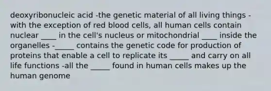 deoxyribonucleic acid -the genetic material of all living things -with the exception of red blood cells, all human cells contain nuclear ____ in the cell's nucleus or mitochondrial ____ inside the organelles -_____ contains the genetic code for production of proteins that enable a cell to replicate its _____ and carry on all life functions -all the _____ found in human cells makes up the human genome