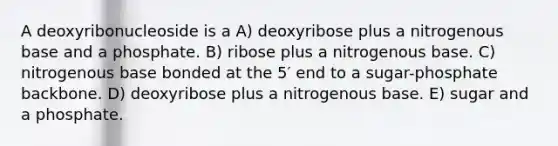 A deoxyribonucleoside is a A) deoxyribose plus a nitrogenous base and a phosphate. B) ribose plus a nitrogenous base. C) nitrogenous base bonded at the 5′ end to a sugar-phosphate backbone. D) deoxyribose plus a nitrogenous base. E) sugar and a phosphate.