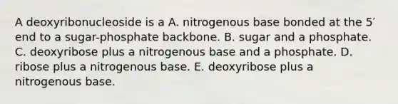 A deoxyribonucleoside is a A. nitrogenous base bonded at the 5′ end to a sugar-phosphate backbone. B. sugar and a phosphate. C. deoxyribose plus a nitrogenous base and a phosphate. D. ribose plus a nitrogenous base. E. deoxyribose plus a nitrogenous base.