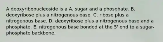 A deoxyribonucleoside is a A. sugar and a phosphate. B. deoxyribose plus a nitrogenous base. C. ribose plus a nitrogenous base. D. deoxyribose plus a nitrogenous base and a phosphate. E. nitrogenous base bonded at the 5' end to a sugar-phosphate backbone.