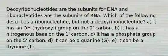 Deoxyribonucleotides are the subunits for DNA and ribonucleotides are the subunits of RNA. Which of the following describes a ribonucleotide, but not a deoxyribonucleotide? a) It has an OH (hydroxyl) group on the 2' carbon. b) It has a nitrogenous base on the 1' carbon. c) It has a phosphate group on the 5' carbon. d) It can be a guanine (G). e) It can be a thymine (T).