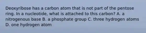 Deoxyribose has a carbon atom that is not part of the pentose ring. In a nucleotide, what is attached to this carbon? A. a nitrogenous base B. a phosphate group C. three hydrogen atoms D. one hydrogen atom