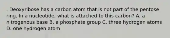 . Deoxyribose has a carbon atom that is not part of the pentose ring. In a nucleotide, what is attached to this carbon? A. a nitrogenous base B. a phosphate group C. three hydrogen atoms D. one hydrogen atom