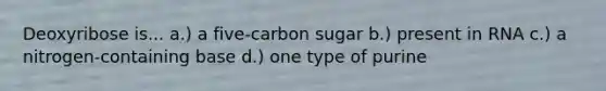 Deoxyribose is... a.) a five-carbon sugar b.) present in RNA c.) a nitrogen-containing base d.) one type of purine