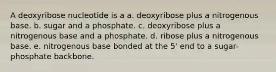 A deoxyribose nucleotide is a a. deoxyribose plus a nitrogenous base. b. sugar and a phosphate. c. deoxyribose plus a nitrogenous base and a phosphate. d. ribose plus a nitrogenous base. e. nitrogenous base bonded at the 5' end to a sugar-phosphate backbone.