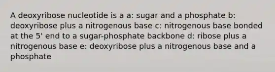 A deoxyribose nucleotide is a a: sugar and a phosphate b: deoxyribose plus a nitrogenous base c: nitrogenous base bonded at the 5' end to a sugar-phosphate backbone d: ribose plus a nitrogenous base e: deoxyribose plus a nitrogenous base and a phosphate