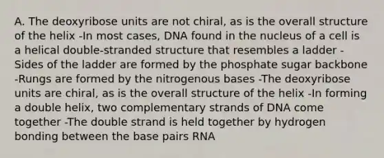 A. The deoxyribose units are not chiral, as is the overall structure of the helix -In most cases, DNA found in the nucleus of a cell is a helical double-stranded structure that resembles a ladder -Sides of the ladder are formed by the phosphate sugar backbone -Rungs are formed by the nitrogenous bases -The deoxyribose units are chiral, as is the overall structure of the helix -In forming a double helix, two complementary strands of DNA come together -The double strand is held together by hydrogen bonding between the base pairs RNA