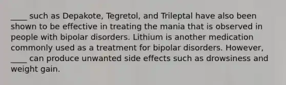 ____ such as Depakote, Tegretol, and Trileptal have also been shown to be effective in treating the mania that is observed in people with bipolar disorders. Lithium is another medication commonly used as a treatment for bipolar disorders. However, ____ can produce unwanted side effects such as drowsiness and weight gain.