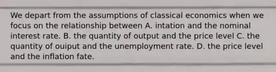 We depart from the assumptions of classical economics when we focus on the relationship between A. intation and the nominal interest rate. B. the quantity of output and the price level C. the quantity of ouiput and the unemployment rate. D. the price level and the inflation fate.