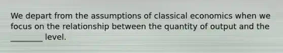 We depart from the assumptions of classical economics when we focus on the relationship between the quantity of output and the ________ level.