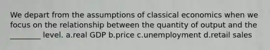 We depart from the assumptions of classical economics when we focus on the relationship between the quantity of output and the ________ level. a.real GDP b.price c.unemployment d.retail sales