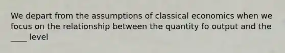 We depart from the assumptions of classical economics when we focus on the relationship between the quantity fo output and the ____ level