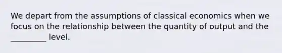 We depart from the assumptions of classical economics when we focus on the relationship between the quantity of output and the _________ level.