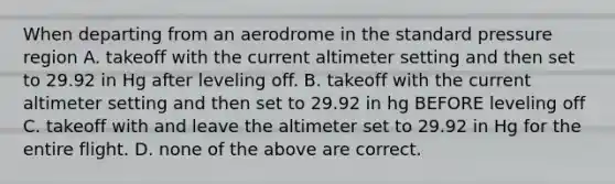 When departing from an aerodrome in the standard pressure region A. takeoff with the current altimeter setting and then set to 29.92 in Hg after leveling off. B. takeoff with the current altimeter setting and then set to 29.92 in hg BEFORE leveling off C. takeoff with and leave the altimeter set to 29.92 in Hg for the entire flight. D. none of the above are correct.