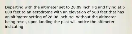 Departing with the altimeter set to 28.89 inch Hg and flying at 5 000 feet to an aerodrome with an elevation of 580 feet that has an altimeter setting of 28.98 inch Hg. Without the altimeter being reset, upon landing the pilot will notice the altimeter indicating