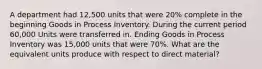 A department had 12,500 units that were 20% complete in the beginning Goods in Process Inventory. During the current period 60,000 Units were transferred in. Ending Goods in Process Inventory was 15,000 units that were 70%. What are the equivalent units produce with respect to direct material?