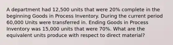 A department had 12,500 units that were 20% complete in the beginning Goods in Process Inventory. During the current period 60,000 Units were transferred in. Ending Goods in Process Inventory was 15,000 units that were 70%. What are the equivalent units produce with respect to direct material?