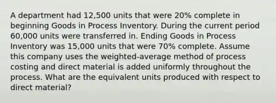 A department had 12,500 units that were 20% complete in beginning Goods in Process Inventory. During the current period 60,000 units were transferred in. Ending Goods in Process Inventory was 15,000 units that were 70% complete. Assume this company uses the weighted-average method of process costing and direct material is added uniformly throughout the process. What are the equivalent units produced with respect to direct material?