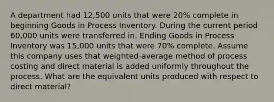 A department had 12,500 units that were 20% complete in beginning Goods in Process Inventory. During the current period 60,000 units were transferred in. Ending Goods in Process Inventory was 15,000 units that were 70% complete. Assume this company uses that weighted-average method of process costing and direct material is added uniformly throughout the process. What are the equivalent units produced with respect to direct material?