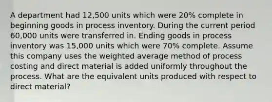 A department had 12,500 units which were 20% complete in beginning goods in process inventory. During the current period 60,000 units were transferred in. Ending goods in process inventory was 15,000 units which were 70% complete. Assume this company uses the <a href='https://www.questionai.com/knowledge/koL1NUNNcJ-weighted-average' class='anchor-knowledge'>weighted average</a> method of process costing and direct material is added uniformly throughout the process. What are the equivalent units produced with respect to direct material?