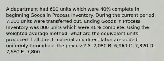 A department had 600 units which were 40% complete in beginning Goods in Process Inventory. During the current period, 7,000 units were transferred out. Ending Goods in Process Inventory was 800 units which were 40% complete. Using the weighted-average method, what are the equivalent units produced if all direct material and direct labor are added uniformly throughout the process? A. 7,080 B. 6,960 C. 7,320 D. 7,680 E. 7,800