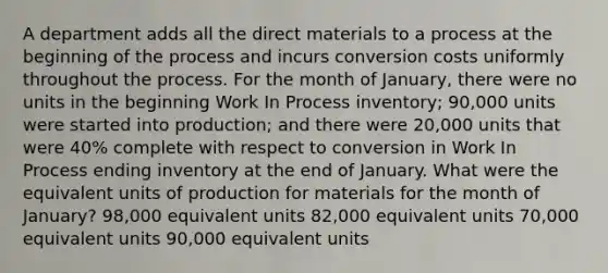 A department adds all the direct materials to a process at the beginning of the process and incurs conversion costs uniformly throughout the process. For the month of January, there were no units in the beginning Work In Process inventory; 90,000 units were started into production; and there were 20,000 units that were 40% complete with respect to conversion in Work In Process ending inventory at the end of January. What were the equivalent units of production for materials for the month of January? 98,000 equivalent units 82,000 equivalent units 70,000 equivalent units 90,000 equivalent units