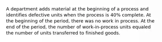 A department adds material at the beginning of a process and identifies defective units when the process is 40% complete. At the beginning of the period, there was no work in process. At the end of the period, the number of work-in-process units equaled the number of units transferred to finished goods.