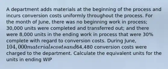 A department adds materials at the beginning of the process and incurs conversion costs uniformly throughout the process. For the month of June, there was no beginning work in process; 30,000 units were completed and transferred out; and there were 8,000 units in the ending work in process that were 30% complete with regard to conversion costs. During June, 104,000 materials costs and64,480 conversion costs were charged to the department. Calculate the equivalent units for the units in ending WIP