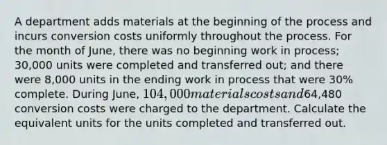 A department adds materials at the beginning of the process and incurs conversion costs uniformly throughout the process. For the month of June, there was no beginning work in process; 30,000 units were completed and transferred out; and there were 8,000 units in the ending work in process that were 30% complete. During June, 104,000 materials costs and64,480 conversion costs were charged to the department. Calculate the equivalent units for the units completed and transferred out.