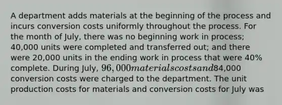 A department adds materials at the beginning of the process and incurs conversion costs uniformly throughout the process. For the month of July, there was no beginning work in process; 40,000 units were completed and transferred out; and there were 20,000 units in the ending work in process that were 40% complete. During July, 96,000 materials costs and84,000 conversion costs were charged to the department. The unit production costs for materials and conversion costs for July was