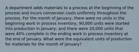 A department adds materials to a process at the beginning of the process and incurs conversion costs uniformly throughout the process. For the month of January, there were no units in the beginning work in process inventory; 90,000 units were started into production in January; and there were 20,000 units that were 40% complete in the ending work in process inventory at the end of January. What were the equivalent units of production for materials for the month of January?