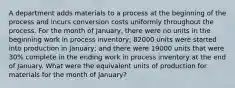 A department adds materials to a process at the beginning of the process and incurs conversion costs uniformly throughout the process. For the month of January, there were no units in the beginning work in process inventory; 82000 units were started into production in January; and there were 19000 units that were 30% complete in the ending work in process inventory at the end of January. What were the equivalent units of production for materials for the month of January?