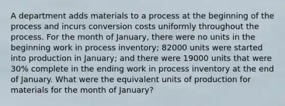 A department adds materials to a process at the beginning of the process and incurs conversion costs uniformly throughout the process. For the month of January, there were no units in the beginning work in process inventory; 82000 units were started into production in January; and there were 19000 units that were 30% complete in the ending work in process inventory at the end of January. What were the equivalent units of production for materials for the month of January?