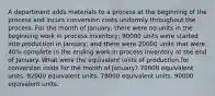 A department adds materials to a process at the beginning of the process and incurs conversion costs uniformly throughout the process. For the month of January, there were no units in the beginning work in process inventory; 90000 units were started into production in January; and there were 20000 units that were 40% complete in the ending work in process inventory at the end of January. What were the equivalent units of production for conversion costs for the month of January? 70000 equivalent units. 82000 equivalent units. 78000 equivalent units. 90000 equivalent units.