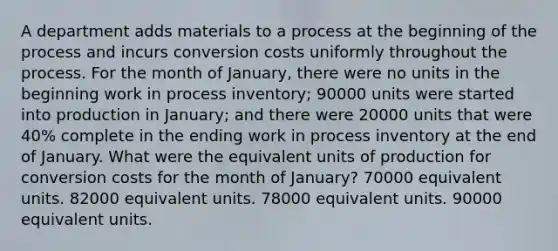 A department adds materials to a process at the beginning of the process and incurs conversion costs uniformly throughout the process. For the month of January, there were no units in the beginning work in process inventory; 90000 units were started into production in January; and there were 20000 units that were 40% complete in the ending work in process inventory at the end of January. What were the equivalent units of production for conversion costs for the month of January? 70000 equivalent units. 82000 equivalent units. 78000 equivalent units. 90000 equivalent units.