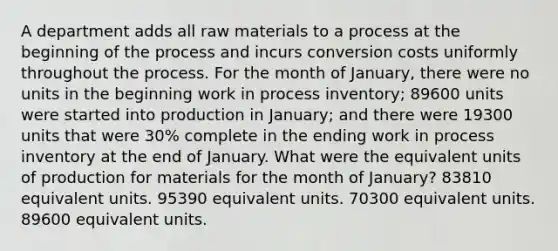 A department adds all raw materials to a process at the beginning of the process and incurs conversion costs uniformly throughout the process. For the month of January, there were no units in the beginning work in process inventory; 89600 units were started into production in January; and there were 19300 units that were 30% complete in the ending work in process inventory at the end of January. What were the equivalent units of production for materials for the month of January? 83810 equivalent units. 95390 equivalent units. 70300 equivalent units. 89600 equivalent units.