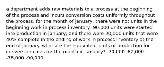 a department adds raw materials to a process at the beginning of the process and incurs conversion costs uniformly throughout the process. for the month of january, there were not units in the beginning work in process inventory; 90,000 units were started into production in january; and there were 20,000 units that were 40% complete in the ending of work in process inventory at the end of january. what are the equivalent units of production for conversion costs for the month of January? -70,000 -82,000 -78,000 -90,000