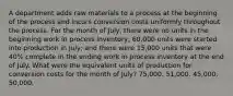 A department adds raw materials to a process at the beginning of the process and incurs conversion costs uniformly throughout the process. For the month of July, there were no units in the beginning work in process inventory; 60,000 units were started into production in July; and there were 15,000 units that were 40% complete in the ending work in process inventory at the end of July. What were the equivalent units of production for conversion costs for the month of July? 75,000. 51,000. 45,000. 50,000.