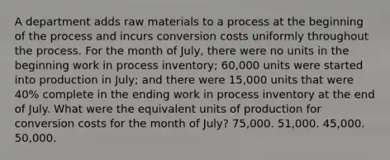 A department adds raw materials to a process at the beginning of the process and incurs conversion costs uniformly throughout the process. For the month of July, there were no units in the beginning work in process inventory; 60,000 units were started into production in July; and there were 15,000 units that were 40% complete in the ending work in process inventory at the end of July. What were the equivalent units of production for conversion costs for the month of July? 75,000. 51,000. 45,000. 50,000.